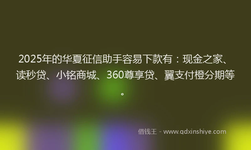 2025年的华夏征信助手容易下款有：现金之家、读秒贷、小铭商城、360尊享贷、翼支付橙分期等。
