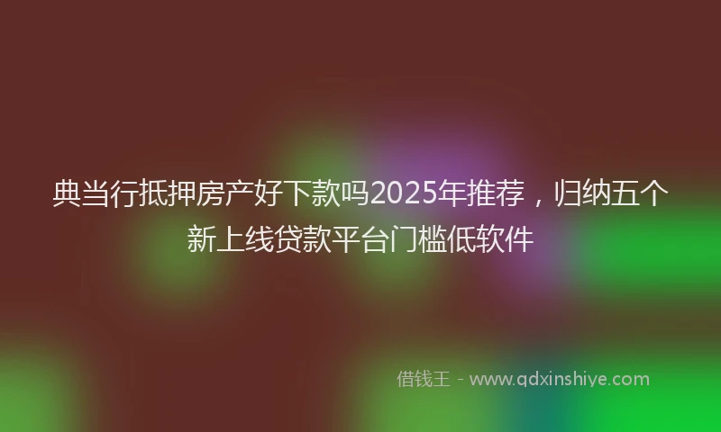 典当行抵押房产好下款吗2025年推荐，归纳五个新上线贷款平台门槛低软件