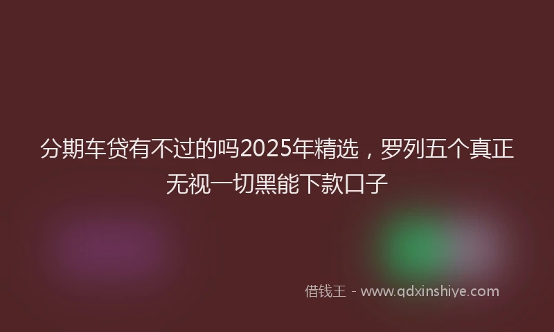 分期车贷有不过的吗2025年精选，罗列五个真正无视一切黑能下款口子