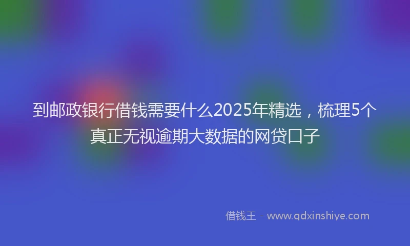 到邮政银行借钱需要什么2025年精选，梳理5个真正无视逾期大数据的网贷口子