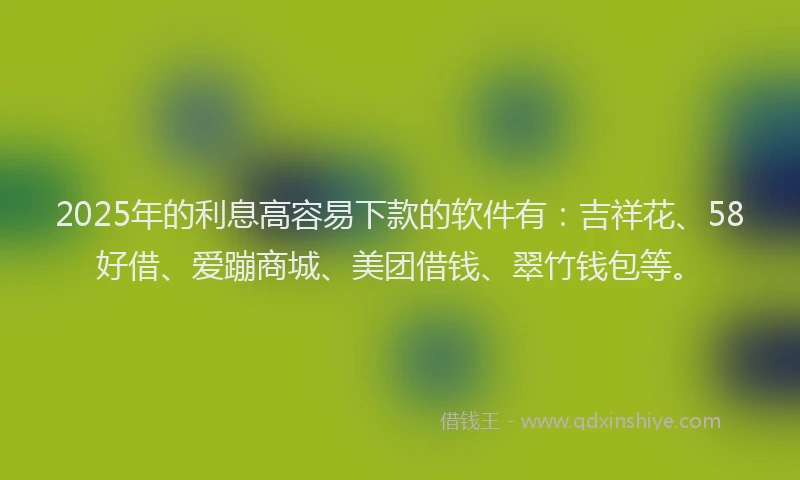 2025年的利息高容易下款的软件有：吉祥花、58好借、爱蹦商城、美团借钱、翠竹钱包等。