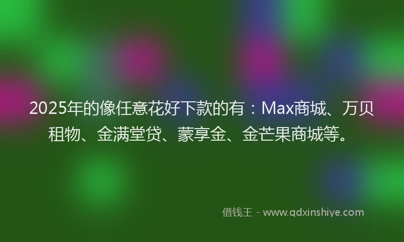 2025年的像任意花好下款的有：Max商城、万贝租物、金满堂贷、蒙享金、金芒果商城等。