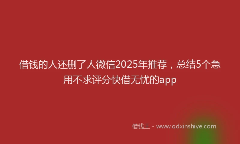 借钱的人还删了人微信2025年推荐，总结5个急用不求评分快借无忧的app