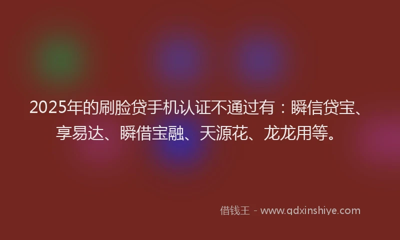 2025年的刷脸贷手机认证不通过有：瞬信贷宝、享易达、瞬借宝融、天源花、龙龙用等。