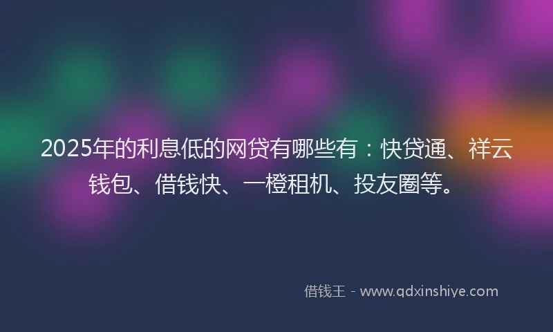 2025年的利息低的网贷有哪些有：快贷通、祥云钱包、借钱快、一橙租机、投友圈等。