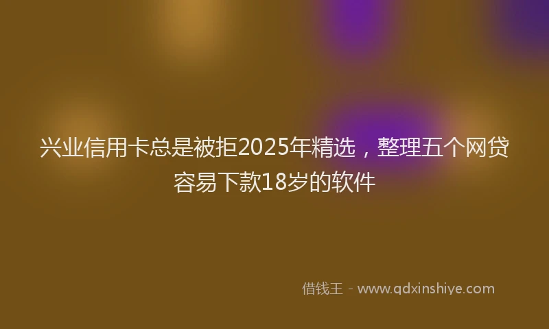 兴业信用卡总是被拒2025年精选，整理五个网贷容易下款18岁的软件
