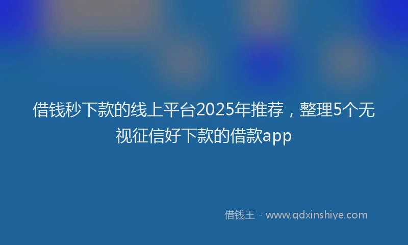 借钱秒下款的线上平台2025年推荐，整理5个无视征信好下款的借款app
