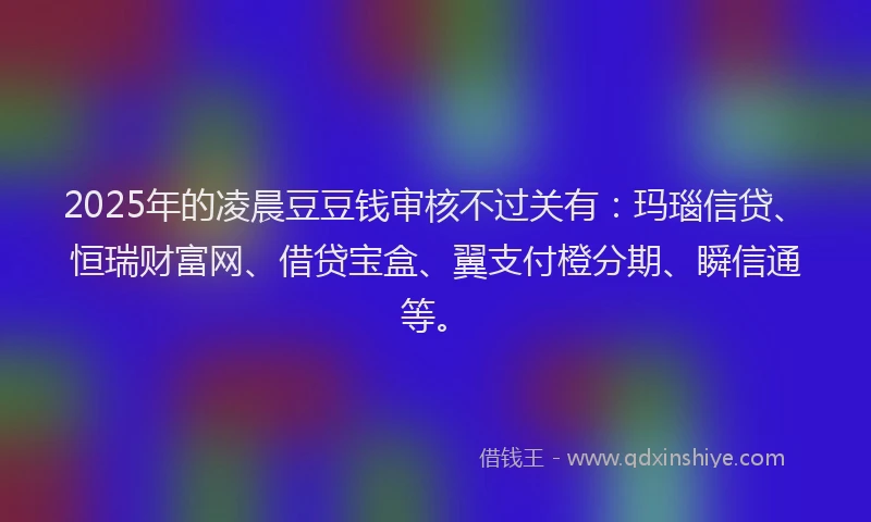 2025年的凌晨豆豆钱审核不过关有：玛瑙信贷、恒瑞财富网、借贷宝盒、翼支付橙分期、瞬信通等。