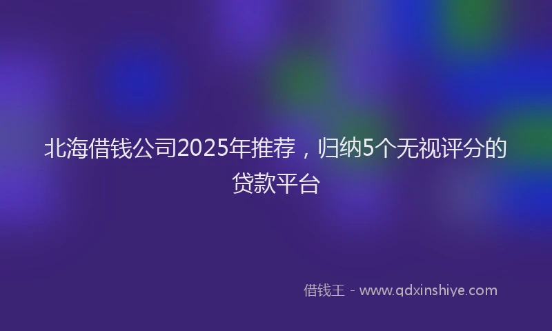 北海借钱公司2025年推荐，归纳5个无视评分的贷款平台