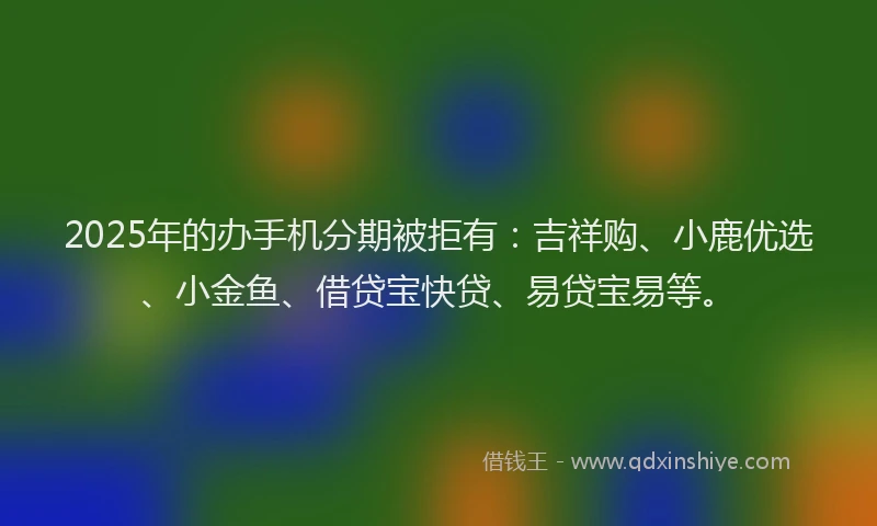 2025年的办手机分期被拒有：吉祥购、小鹿优选、小金鱼、借贷宝快贷、易贷宝易等。