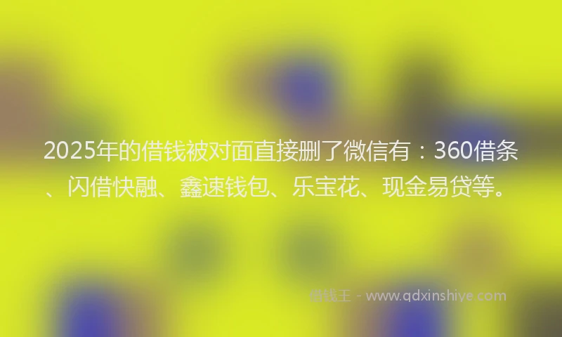 2025年的借钱被对面直接删了微信有：360借条、闪借快融、鑫速钱包、乐宝花、现金易贷等。