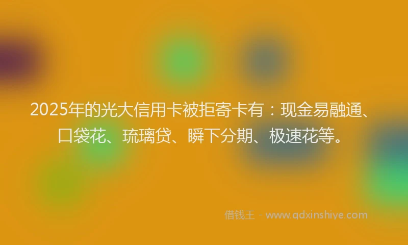 2025年的光大信用卡被拒寄卡有：现金易融通、口袋花、琉璃贷、瞬下分期、极速花等。