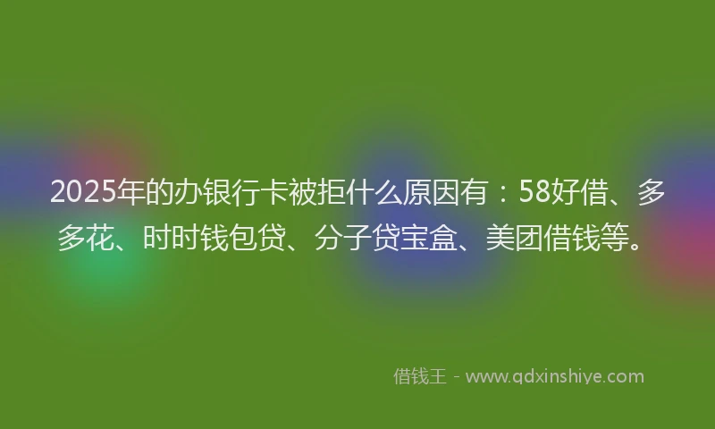 2025年的办银行卡被拒什么原因有：58好借、多多花、时时钱包贷、分子贷宝盒、美团借钱等。