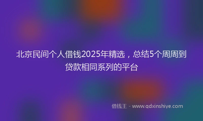 北京民间个人借钱2025年精选，总结5个周周到贷款相同系列的平台