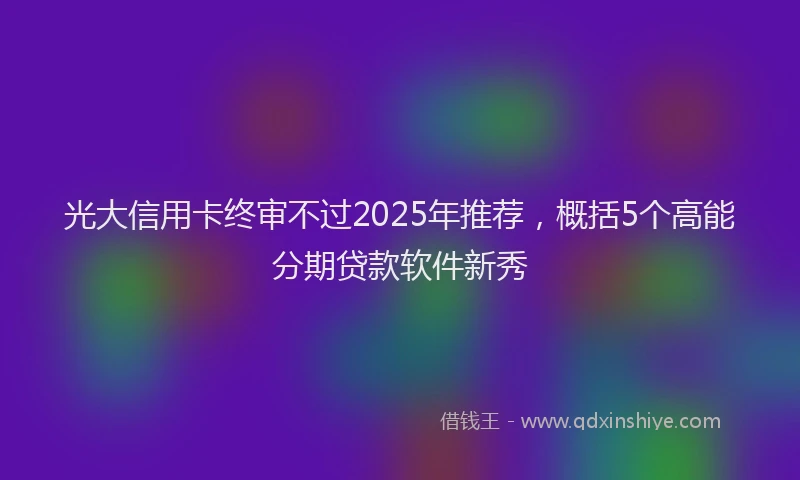 光大信用卡终审不过2025年推荐，概括5个高能分期贷款软件新秀