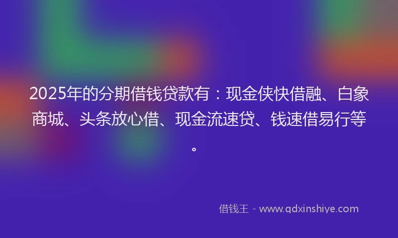 2025年的分期借钱贷款有：现金侠快借融、白象商城、头条放心借、现金流速贷、钱速借易行等。