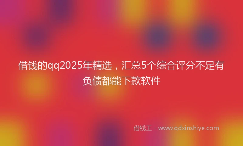借钱的qq2025年精选，汇总5个综合评分不足有负债都能下款软件