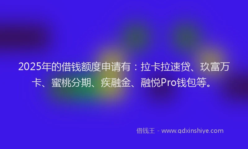 2025年的借钱额度申请有：拉卡拉速贷、玖富万卡、蜜桃分期、疾融金、融悦Pro钱包等。