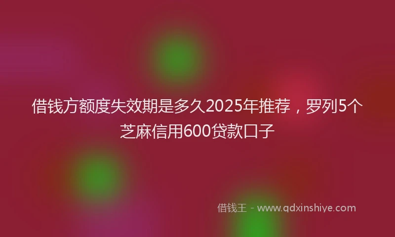 借钱方额度失效期是多久2025年推荐，罗列5个芝麻信用600贷款口子