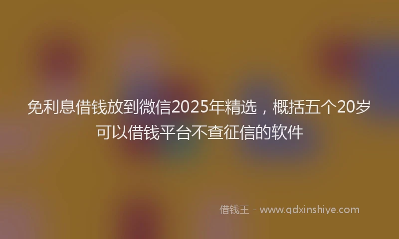 免利息借钱放到微信2025年精选，概括五个20岁可以借钱平台不查征信的软件