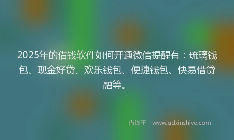 2025年的借钱软件如何开通微信提醒有：琉璃钱包、现金好贷、欢乐钱包、便捷钱包、快易借贷融等。