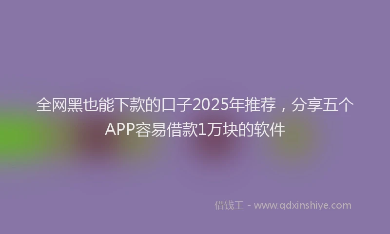 全网黑也能下款的口子2025年推荐，分享五个APP容易借款1万块的软件