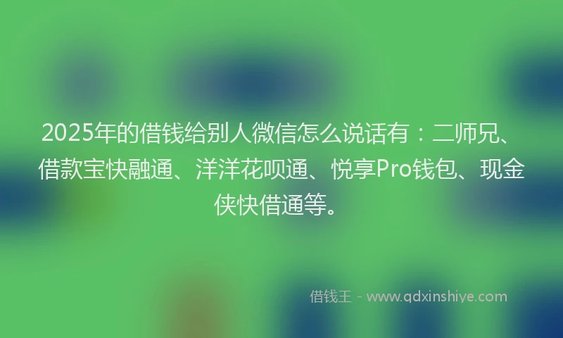 2025年的借钱给别人微信怎么说话有：二师兄、借款宝快融通、洋洋花呗通、悦享Pro钱包、现金侠快借通等。