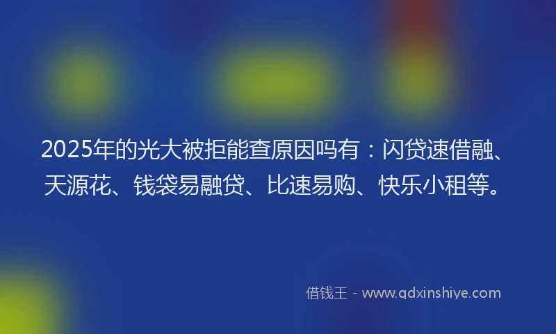 2025年的光大被拒能查原因吗有：闪贷速借融、天源花、钱袋易融贷、比速易购、快乐小租等。