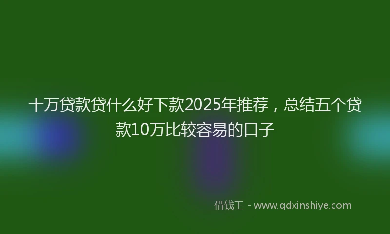 十万贷款贷什么好下款2025年推荐，总结五个贷款10万比较容易的口子