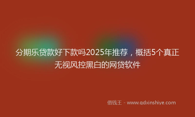 分期乐贷款好下款吗2025年推荐，概括5个真正无视风控黑白的网贷软件