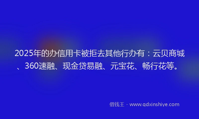 2025年的办信用卡被拒去其他行办有：云贝商城、360速融、现金贷易融、元宝花、畅行花等。