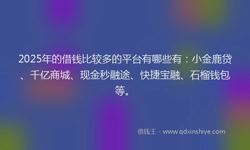 2025年的借钱比较多的平台有哪些有：小金鹿贷、千亿商城、现金秒融途、快捷宝融、石榴钱包等。
