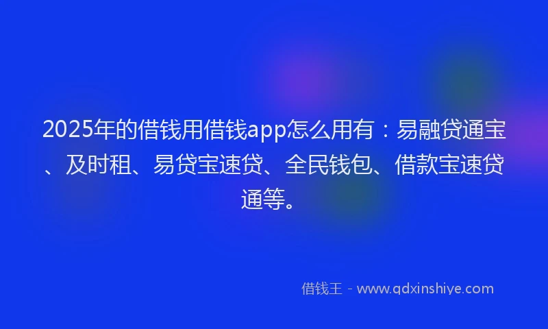 2025年的借钱用借钱app怎么用有：易融贷通宝、及时租、易贷宝速贷、全民钱包、借款宝速贷通等。