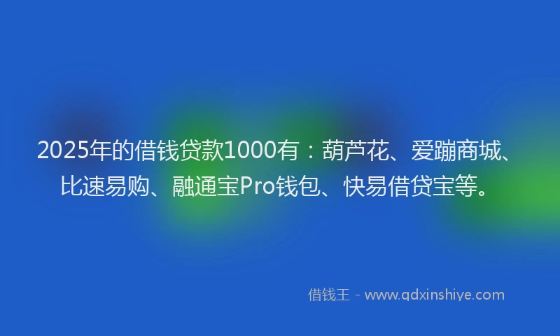 2025年的借钱贷款1000有：葫芦花、爱蹦商城、比速易购、融通宝Pro钱包、快易借贷宝等。