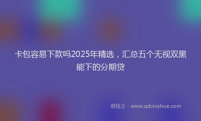 卡包容易下款吗2025年精选，汇总五个无视双黑能下的分期贷