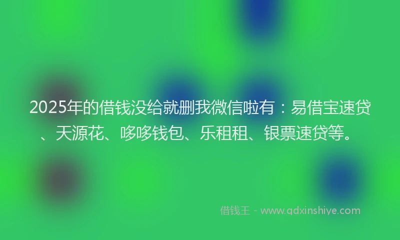 2025年的借钱没给就删我微信啦有：易借宝速贷、天源花、哆哆钱包、乐租租、银票速贷等。