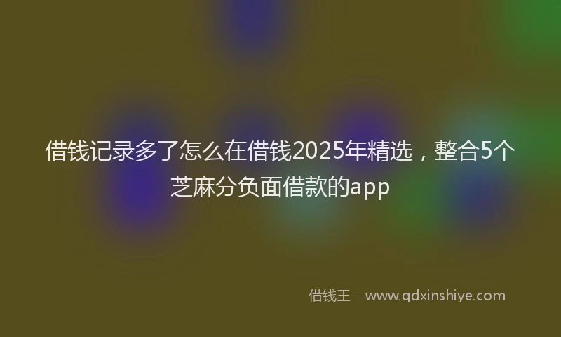 借钱记录多了怎么在借钱2025年精选，整合5个芝麻分负面借款的app
