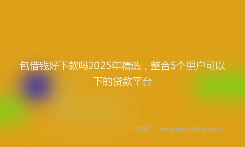 包借钱好下款吗2025年精选，整合5个黑户可以下的贷款平台