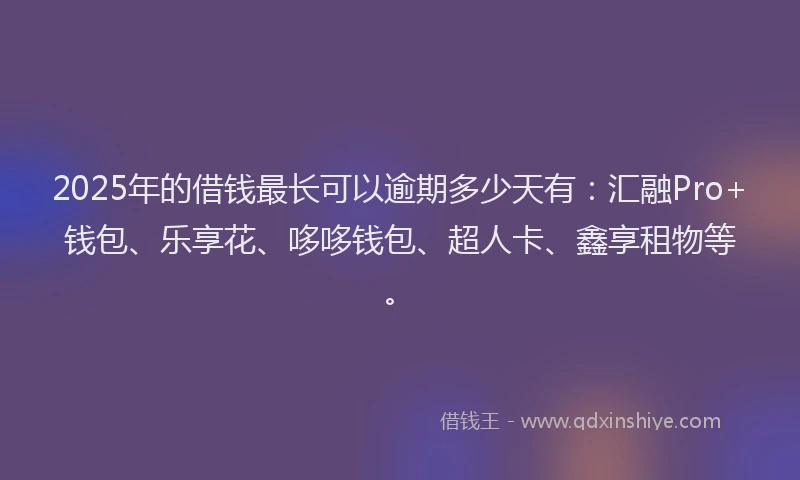 2025年的借钱最长可以逾期多少天有：汇融Pro+钱包、乐享花、哆哆钱包、超人卡、鑫享租物等。