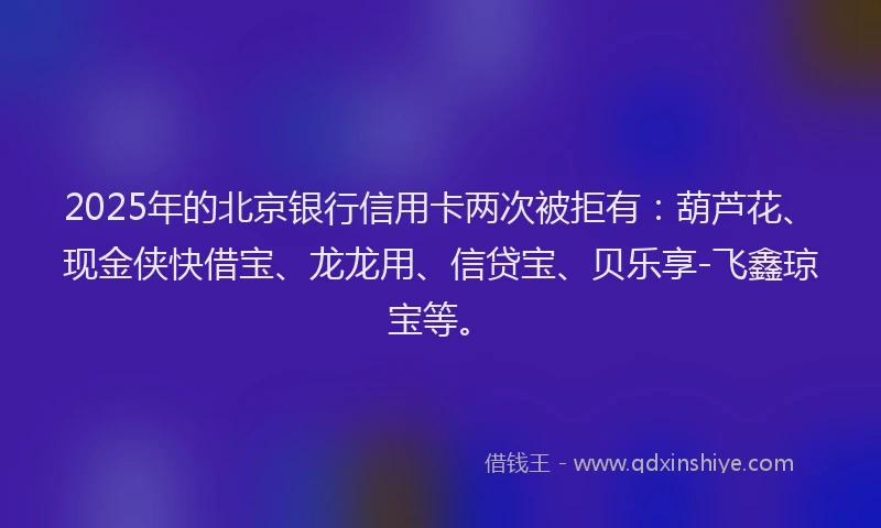 2025年的北京银行信用卡两次被拒有：葫芦花、现金侠快借宝、龙龙用、信贷宝、贝乐享-飞鑫琼宝等。
