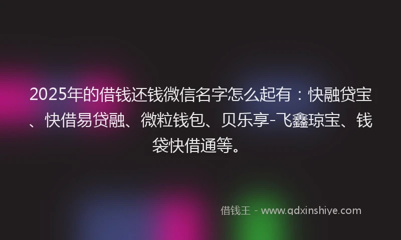2025年的借钱还钱微信名字怎么起有：快融贷宝、快借易贷融、微粒钱包、贝乐享-飞鑫琼宝、钱袋快借通等。