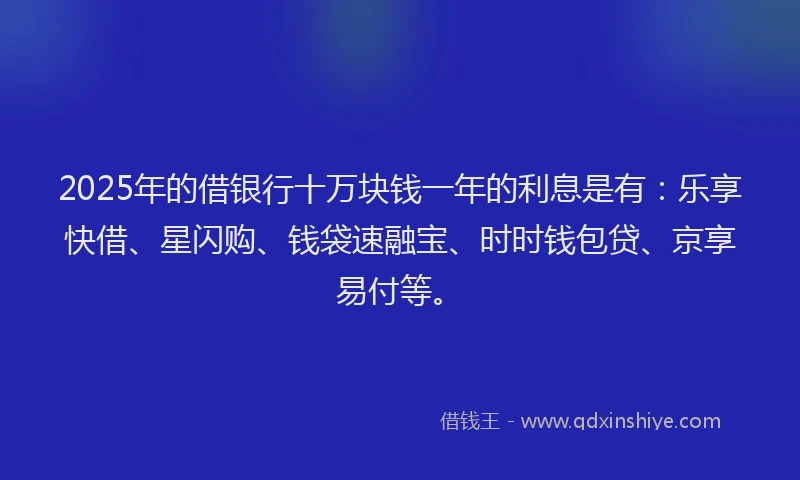 2025年的借银行十万块钱一年的利息是有：乐享快借、星闪购、钱袋速融宝、时时钱包贷、京享易付等。