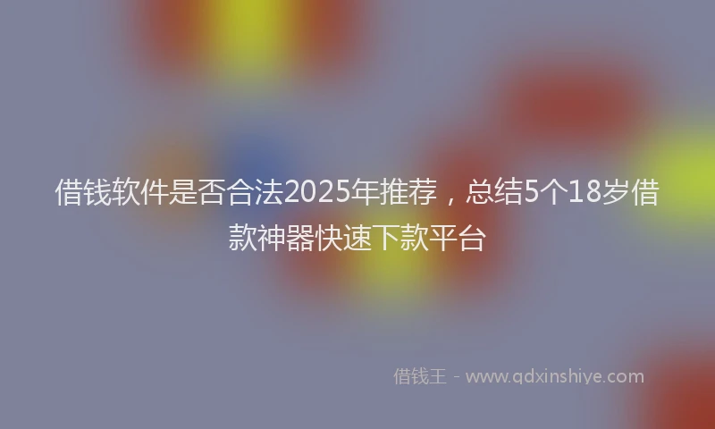 借钱软件是否合法2025年推荐，总结5个18岁借款神器快速下款平台