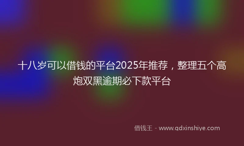 十八岁可以借钱的平台2025年推荐，整理五个高炮双黑逾期必下款平台