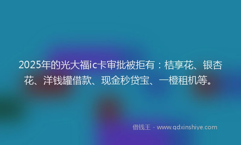 2025年的光大福ic卡审批被拒有：桔享花、银杏花、洋钱罐借款、现金秒贷宝、一橙租机等。