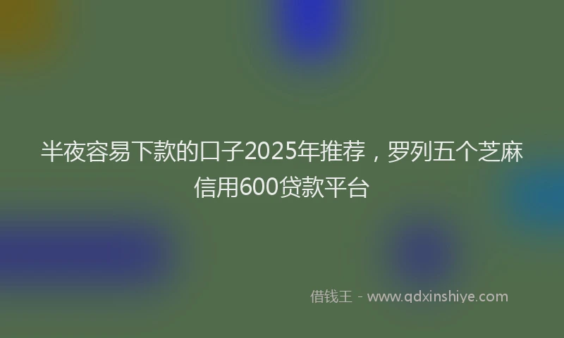 半夜容易下款的口子2025年推荐，罗列五个芝麻信用600贷款平台