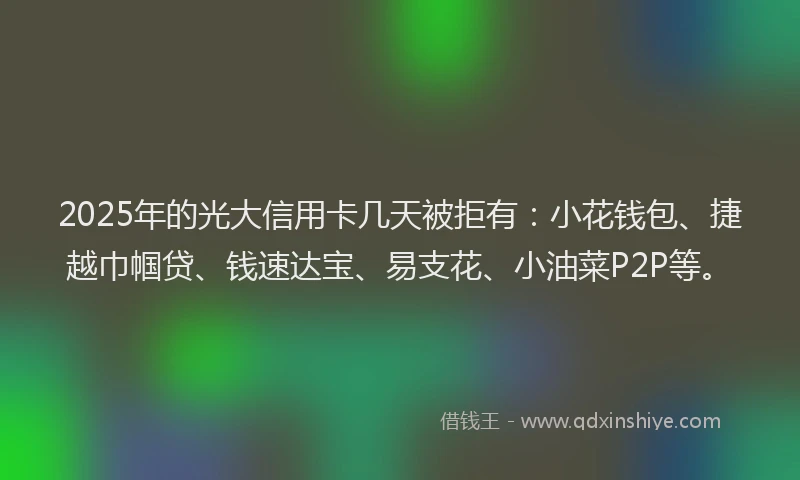 2025年的光大信用卡几天被拒有：小花钱包、捷越巾帼贷、钱速达宝、易支花、小油菜P2P等。