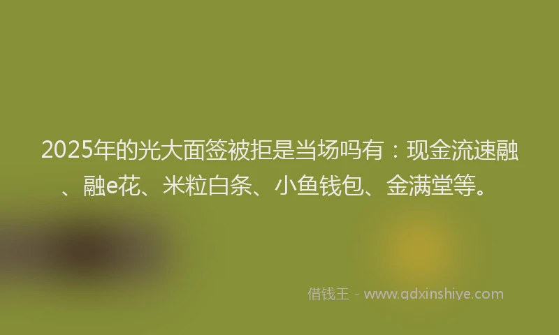 2025年的光大面签被拒是当场吗有：现金流速融、融e花、米粒白条、小鱼钱包、金满堂等。