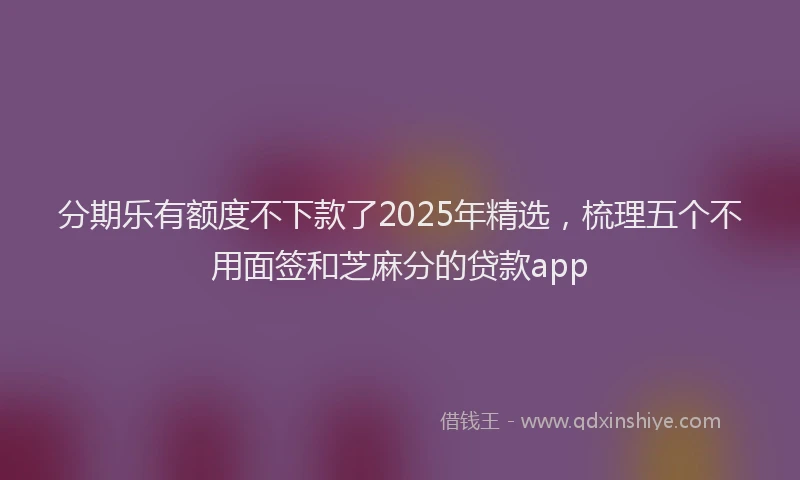 分期乐有额度不下款了2025年精选，梳理五个不用面签和芝麻分的贷款app
