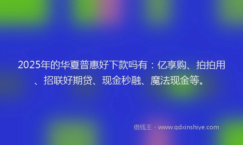 2025年的华夏普惠好下款吗有：亿享购、拍拍用、招联好期贷、现金秒融、魔法现金等。